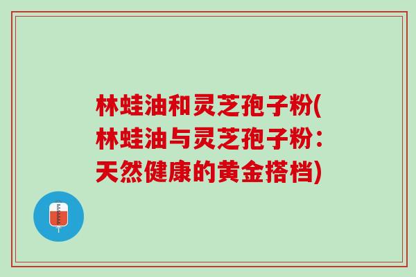 林蛙油和灵芝孢子粉(林蛙油与灵芝孢子粉：天然健康的黄金搭档)