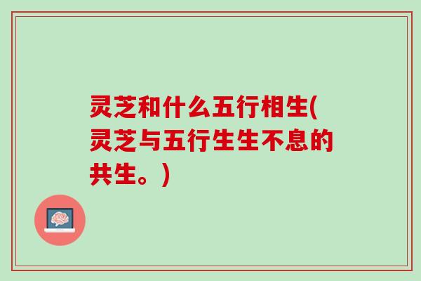 灵芝和什么五行相生(灵芝与五行生生不息的共生。)