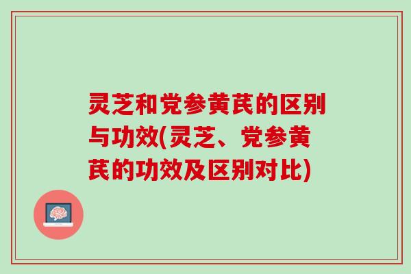 灵芝和党参黄芪的区别与功效(灵芝、党参黄芪的功效及区别对比)