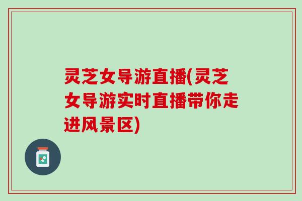 灵芝女导游直播(灵芝女导游实时直播带你走进风景区)