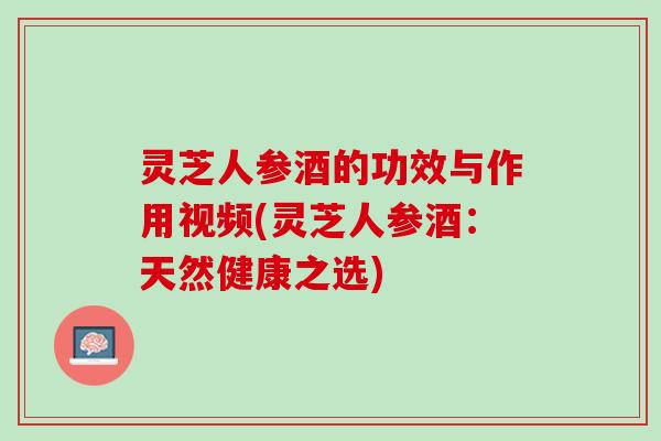 灵芝人参酒的功效与作用视频(灵芝人参酒：天然健康之选)