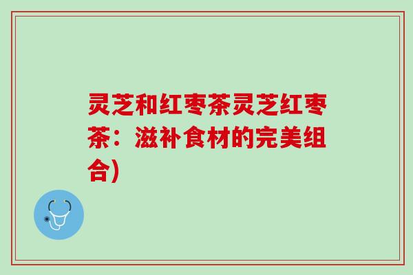 灵芝和红枣茶灵芝红枣茶：滋补食材的完美组合)