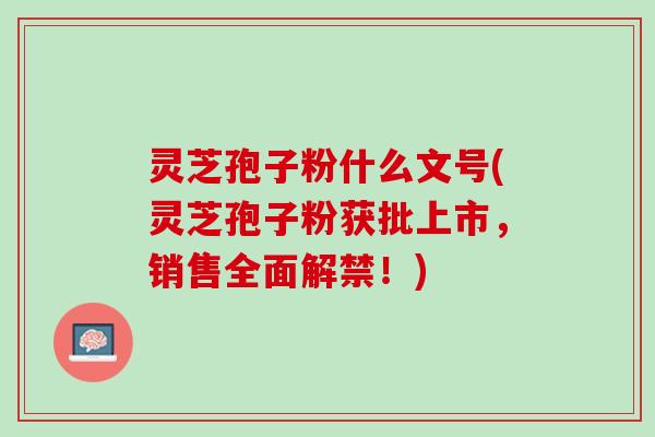 灵芝孢子粉什么文号(灵芝孢子粉获批上市，销售全面解禁！)