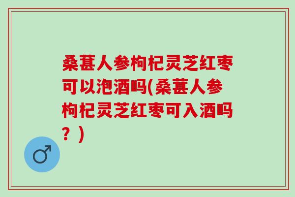 桑葚人参枸杞灵芝红枣可以泡酒吗(桑葚人参枸杞灵芝红枣可入酒吗？)