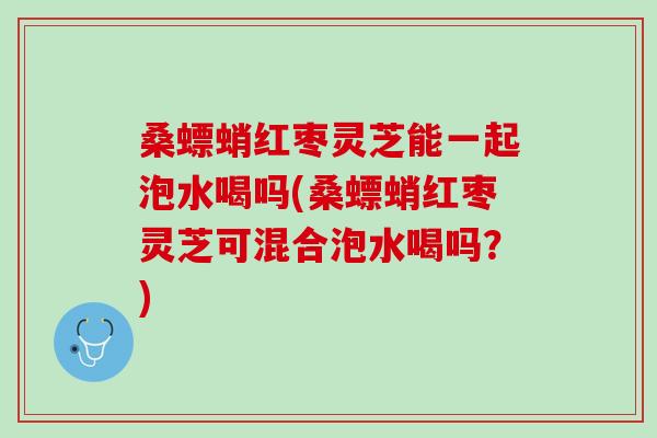 桑螵蛸红枣灵芝能一起泡水喝吗(桑螵蛸红枣灵芝可混合泡水喝吗？)