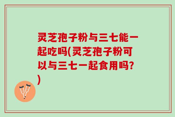 灵芝孢子粉与三七能一起吃吗(灵芝孢子粉可以与三七一起食用吗？)