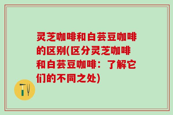 灵芝咖啡和白芸豆咖啡的区别(区分灵芝咖啡和白芸豆咖啡：了解它们的不同之处)
