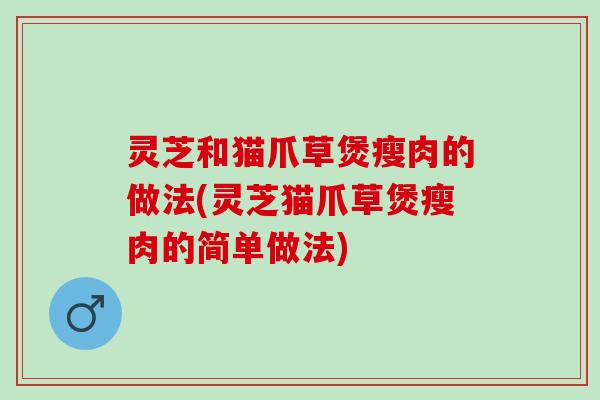 灵芝和猫爪草煲瘦肉的做法(灵芝猫爪草煲瘦肉的简单做法)