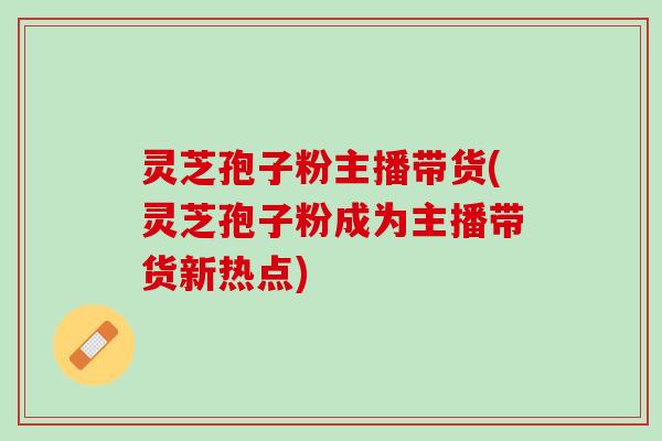灵芝孢子粉主播带货(灵芝孢子粉成为主播带货新热点) 灵芝孢子粉主播带货(灵芝孢子粉成为主播带货新热点)