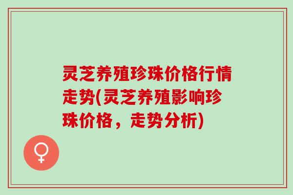 灵芝养殖珍珠价格行情走势(灵芝养殖影响珍珠价格，走势分析)