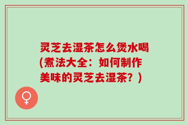灵芝去湿茶怎么煲水喝(煮法大全：如何制作美味的灵芝去湿茶？)