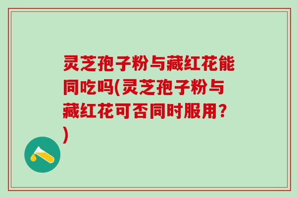 灵芝孢子粉与藏红花能同吃吗(灵芝孢子粉与藏红花可否同时服用?) 灵芝孢子粉与藏红花能同吃吗(灵芝孢子粉与藏红花可否同时服用?)