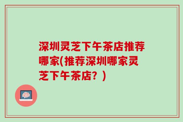 深圳灵芝下午茶店推荐哪家(推荐深圳哪家灵芝下午茶店？)