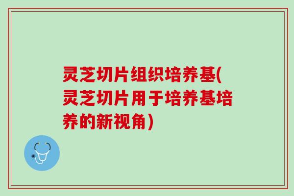 灵芝切片组织培养基(灵芝切片用于培养基培养的新视角)