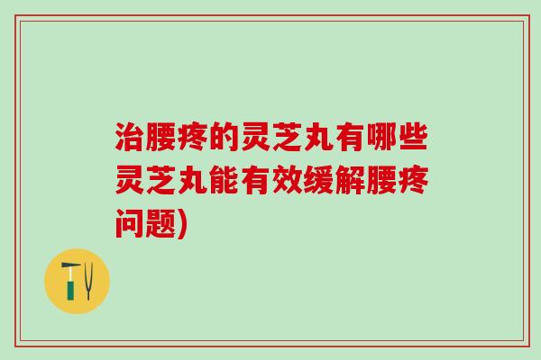 腰疼的灵芝丸有哪些灵芝丸能有效缓解腰疼问题)