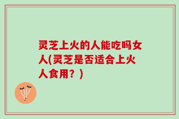 灵芝上火的人能吃吗女人(灵芝是否适合上火人食用？)