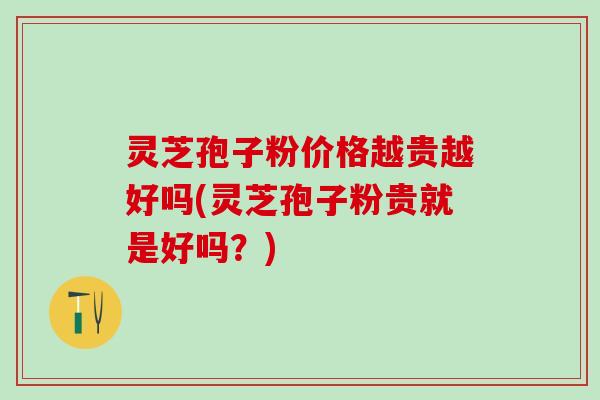 灵芝孢子粉价格越贵越好吗(灵芝孢子粉贵就是好吗？)