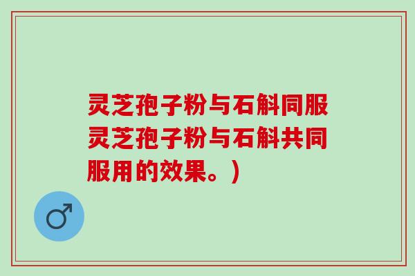 灵芝孢子粉与石斛同服灵芝孢子粉与石斛共同服用的效果。) 灵芝孢子粉与石斛同服灵芝孢子粉与石斛共同服用的效果。)