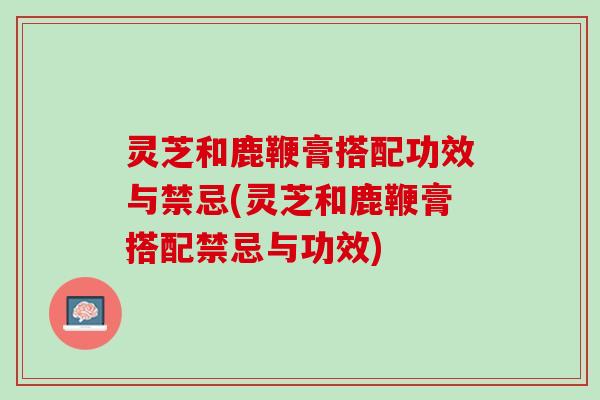 灵芝和鹿鞭膏搭配功效与禁忌(灵芝和鹿鞭膏搭配禁忌与功效)