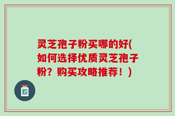 灵芝孢子粉买哪的好(如何选择优质灵芝孢子粉？购买攻略推荐！)