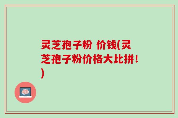灵芝孢子粉 价钱(灵芝孢子粉价格大比拼！)