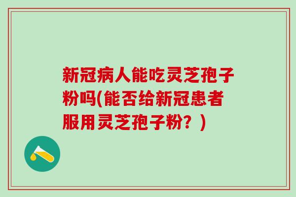 新冠病人能吃灵芝孢子粉吗(能否给新冠患者服用灵芝孢子粉？)