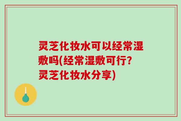 灵芝化妆水可以经常湿敷吗(经常湿敷可行？灵芝化妆水分享)