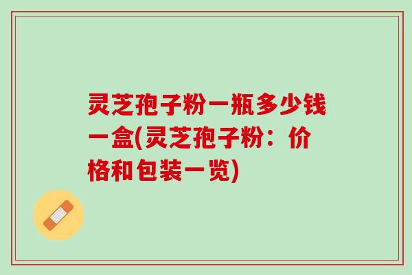 灵芝孢子粉一瓶多少钱一盒(灵芝孢子粉：价格和包装一览)