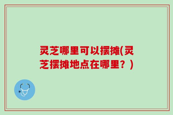 灵芝哪里可以摆摊(灵芝摆摊地点在哪里？)