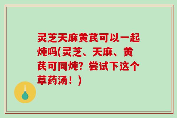灵芝天麻黄芪可以一起炖吗(灵芝、天麻、黄芪可同炖?尝试下这个草药汤!) 灵芝天麻黄芪可以一起炖吗(灵芝、天麻、黄芪可同炖?尝试下这个草药汤!)