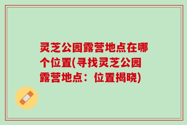 灵芝公园露营地点在哪个位置(寻找灵芝公园露营地点:位置揭晓) 灵芝公园露营地点在哪个位置(寻找灵芝公园露营地点:位置揭晓)