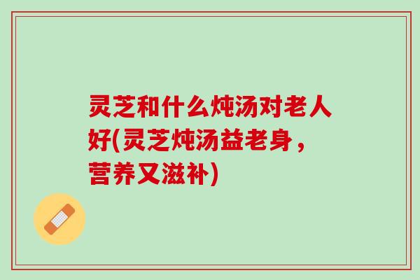 灵芝和什么炖汤对老人好(灵芝炖汤益老身,营养又滋补) 灵芝和什么炖汤对老人好(灵芝炖汤益老身,营养又滋补)