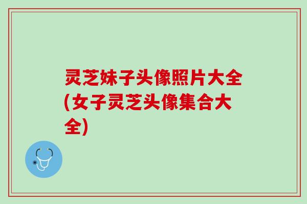 灵芝妹子头像照片大全(女子灵芝头像集合大全)