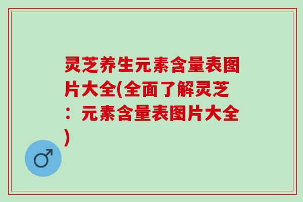 灵芝养生元素含量表图片大全(全面了解灵芝：元素含量表图片大全)
