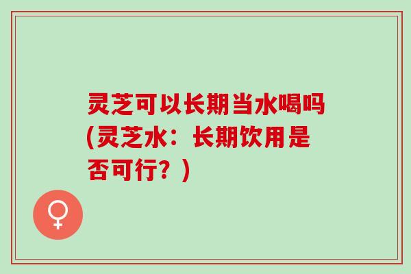 灵芝可以长期当水喝吗(灵芝水：长期饮用是否可行？)