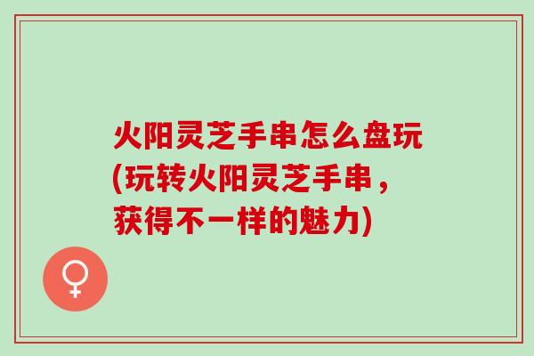 火阳灵芝手串怎么盘玩(玩转火阳灵芝手串，获得不一样的魅力)