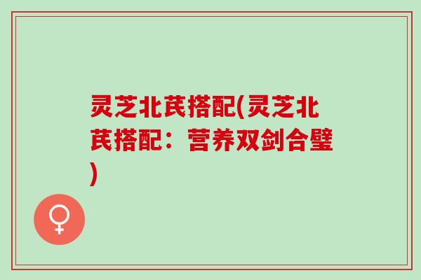 灵芝北芪搭配(灵芝北芪搭配：营养双剑合璧)