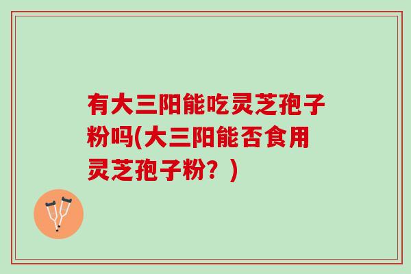 有大三阳能吃灵芝孢子粉吗(大三阳能否食用灵芝孢子粉？)