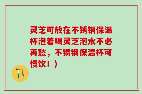 灵芝可放在不锈钢保温杯泡着喝灵芝泡水不必再愁，不锈钢保温杯可慢饮！)
