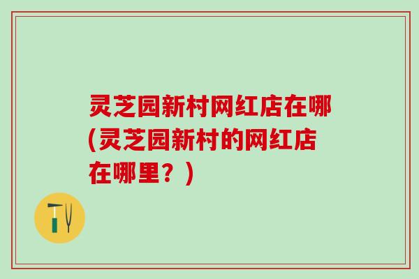 灵芝园新村网红店在哪(灵芝园新村的网红店在哪里？)