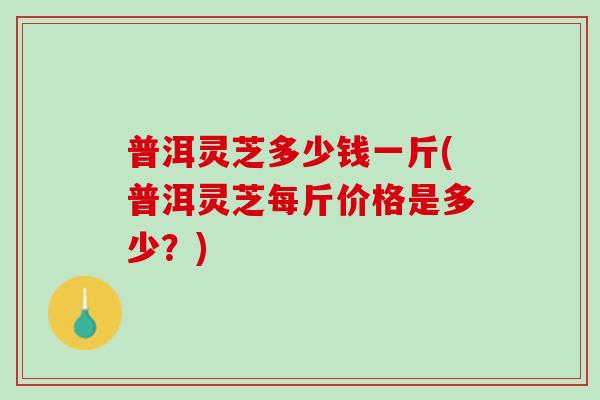 普洱灵芝多少钱一斤(普洱灵芝每斤价格是多少？)