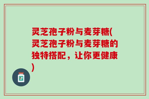 灵芝孢子粉与麦芽糖(灵芝孢子粉与麦芽糖的独特搭配，让你更健康)