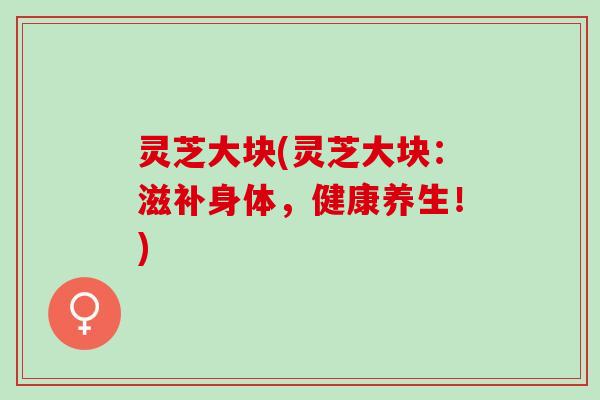 灵芝大块(灵芝大块:滋补身体,健康养生!) 灵芝大块(灵芝大块:滋补身体,健康养生!)