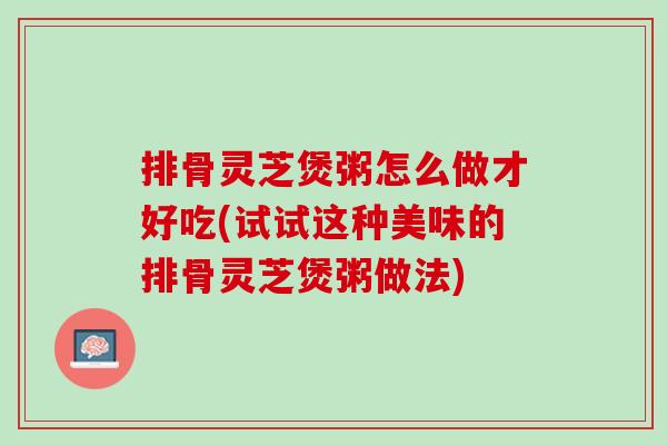 排骨灵芝煲粥怎么做才好吃(试试这种美味的排骨灵芝煲粥做法) 排骨灵芝煲粥怎么做才好吃(试试这种美味的排骨灵芝煲粥做法)