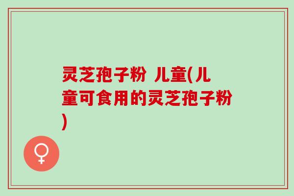 灵芝孢子粉 儿童(儿童可食用的灵芝孢子粉)