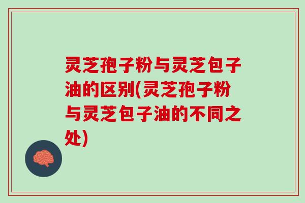 灵芝孢子粉与灵芝包子油的区别(灵芝孢子粉与灵芝包子油的不同之处)