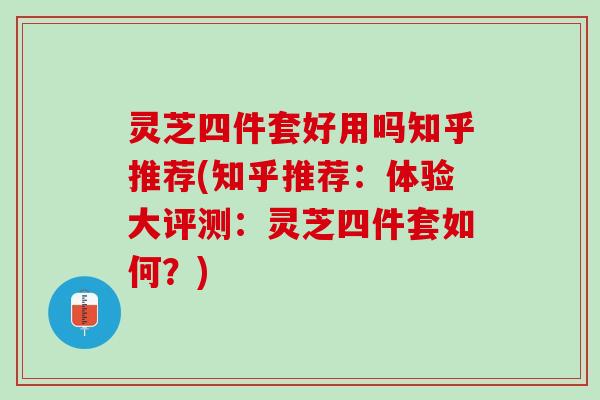 灵芝四件套好用吗知乎推荐(知乎推荐：体验大评测：灵芝四件套如何？)