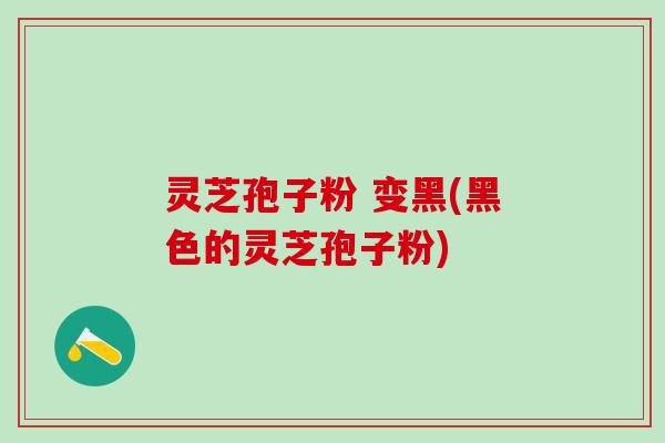 灵芝孢子粉 变黑(黑色的灵芝孢子粉)