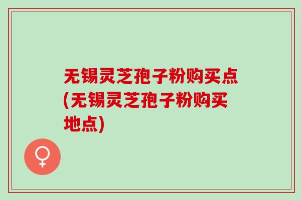 无锡灵芝孢子粉购买点(无锡灵芝孢子粉购买地点) 无锡灵芝孢子粉购买点(无锡灵芝孢子粉购买地点)