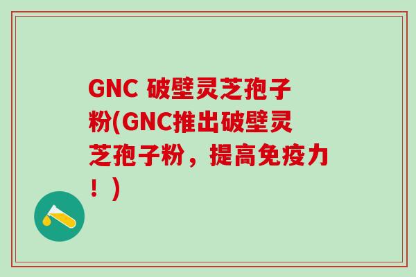 GNC 破壁灵芝孢子粉(GNC推出破壁灵芝孢子粉，提高免疫力！)